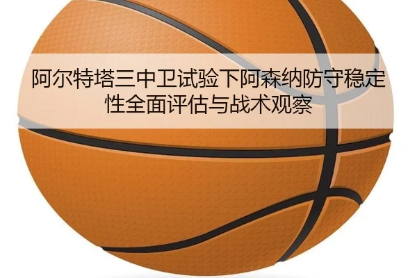 阿尔特塔三中卫试验下阿森纳防守稳定性全面评估与战术观察