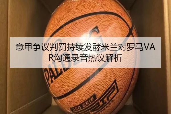 意甲争议判罚持续发酵米兰对罗马VAR沟通录音热议解析