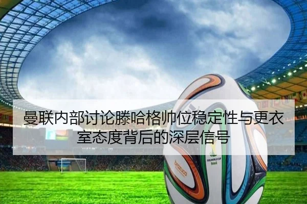 曼联内部讨论滕哈格帅位稳定性与更衣室态度背后的深层信号