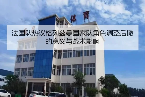 法国队热议格列兹曼国家队角色调整后撤的意义与战术影响