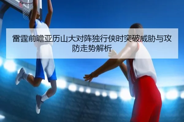 雷霆前瞻亚历山大对阵独行侠时突破威胁与攻防走势解析