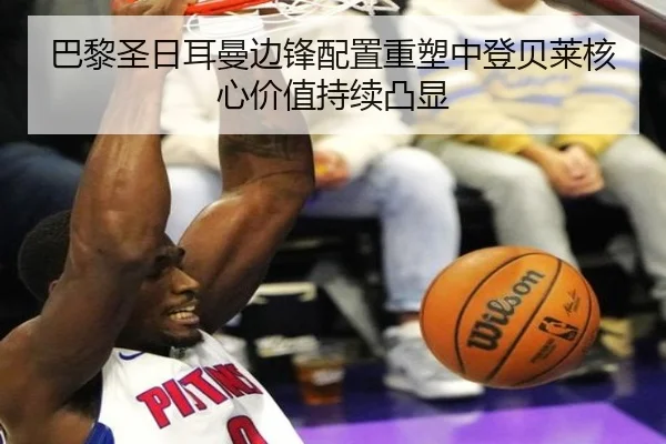 巴黎圣日耳曼边锋配置重塑中登贝莱核心价值持续凸显
